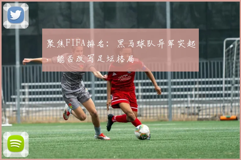 聚焦FIFA排名：黑马球队异军突起，能否改写足坛格局