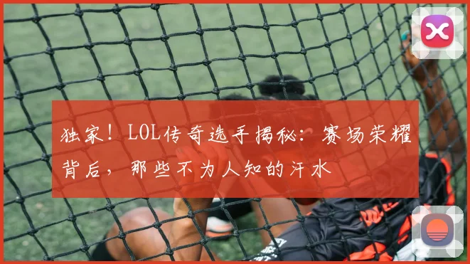 独家！LOL传奇选手揭秘：赛场荣耀背后，那些不为人知的汗水