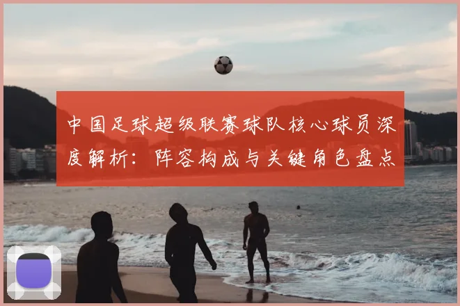 中国足球超级联赛球队核心球员深度解析：阵容构成与关键角色盘点