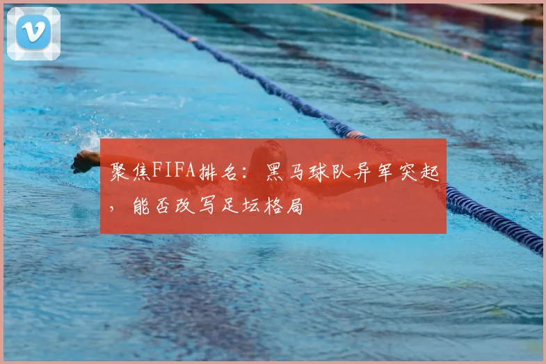 聚焦FIFA排名：黑马球队异军突起，能否改写足坛格局
